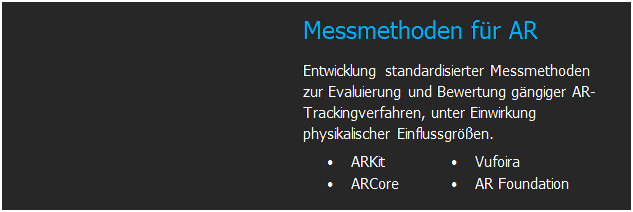 Textfeld: 	Messmethoden f�r AR
Entwicklung standardisierter Messmethoden zur Evaluierung und Bewertung g�ngiger AR-Trackingverfahren, unter Einwirkung physikalischer Einflussgr��en.
�	ARKit
�	ARCore	�	Vufoira
�	AR Foundation


