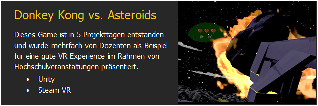 Textfeld: Donkey Kong vs. Asteroids
Dieses Game ist in 5 Projekttagen entstanden und wurde mehrfach von Dozenten als Beispiel f�r eine gute VR Experience im Rahmen von Hochschulveranstaltungen pr�sentiert.
�	Unity
�	Steam VR	 

