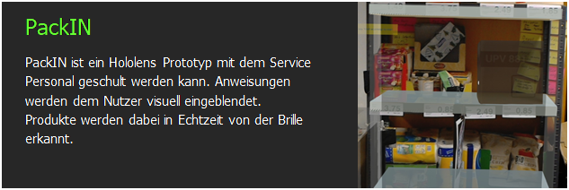 Textfeld: PackIN
PackIN ist ein Hololens Prototyp mit dem Service Personal geschult werden kann. Anweisungen werden dem Nutzer visuell eingeblendet. Produkte werden dabei in Echtzeit von der Brille erkannt.	 

