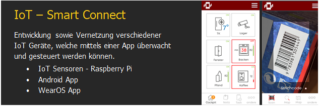 Textfeld: IoT � Smart Connect
Entwicklung sowie Vernetzung verschiedener IoT Ger�te, welche mittels einer App �berwacht und gesteuert werden k�nnen.
�	IoT Sensoren - Raspberry Pi
�	Android App
�	WearOS App	   	


