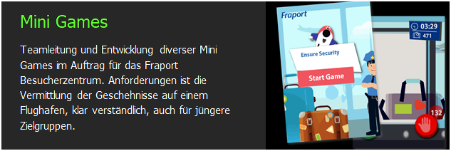 Textfeld: Mini Games
Teamleitung und Entwicklung diverser Mini Games im Auftrag f�r das Fraport Besucherzentrum. Anforderungen ist die Vermittlung der Geschehnisse auf einem Flughafen, klar verst�ndlich, auch f�r j�ngere Zielgruppen.	 

